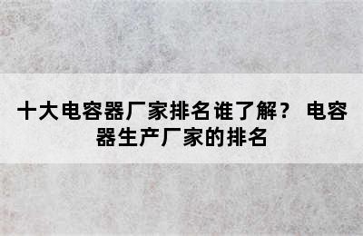 十大电容器厂家排名谁了解？ 电容器生产厂家的排名